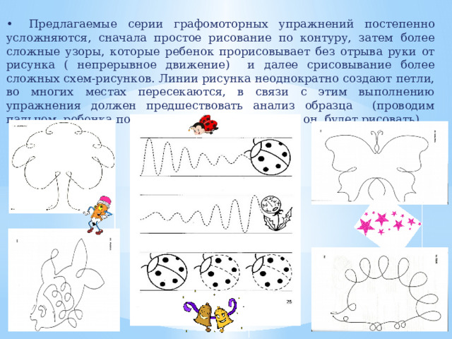 •  Предлагаемые серии графомоторных упражнений постепенно усложняются, сначала простое рисование по контуру, затем более сложные узоры, которые ребенок прорисовывает без отрыва руки от рисунка ( непрерывное движение) и далее срисовывание более сложных схем-рисунков. Линии рисунка неоднократно создают петли, во многих местах пересекаются, в связи с этим выполнению упражнения должен предшествовать анализ образца (проводим пальцем ребенка по линии, чтобы показать, как он будет рисовать). 