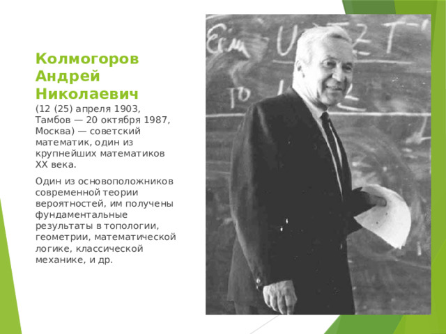 Колмогоров Андрей Николаевич (12 (25) апреля 1903, Тамбов — 20 октября 1987, Москва) — советский математик, один из крупнейших математиков XX века. Один из основоположников современной теории вероятностей, им получены фундаментальные результаты в топологии, геометрии, математической логике, классической механике, и др. 