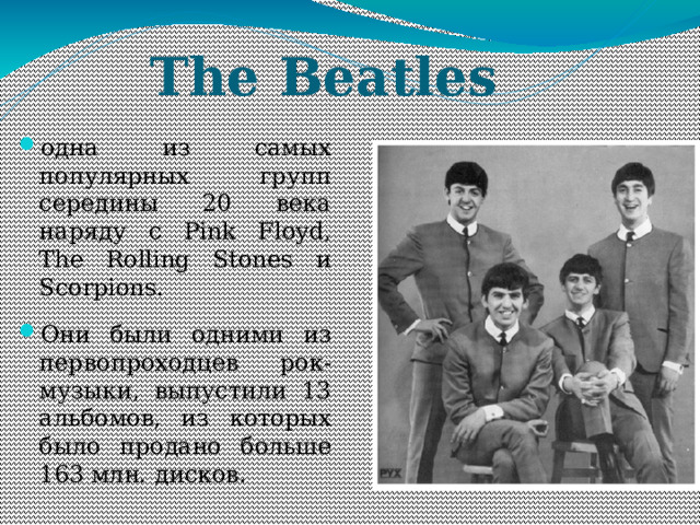 The Beatles одна из самых популярных групп середины 20 века наряду с Pink Floyd, The Rolling Stones и Scorpions. Они были одними из первопроходцев рок-музыки, выпустили 13 альбомов, из которых было продано больше 163 млн. дисков. 