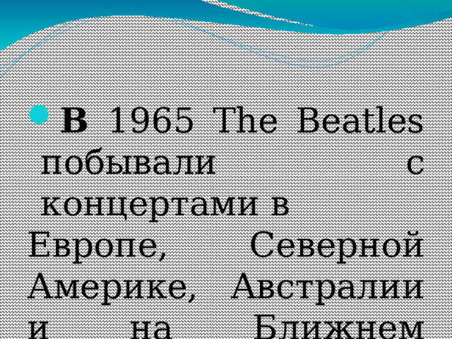 В 1965 The Beatles побывали с концертами в Европе, Северной Америке, Австралии и на Ближнем Востоке. 15 августа 1965 состоялось грандиозное выступление The Beatles перед 55 тысячами зрителей на нью-йоркском стадионе «Ши». Написанная в тот период композиция Пола МакКартни Yesterday ( первое место, 1965) до сих пор является самой популярной песней в репертуаре более чем 500 исполнителей. 