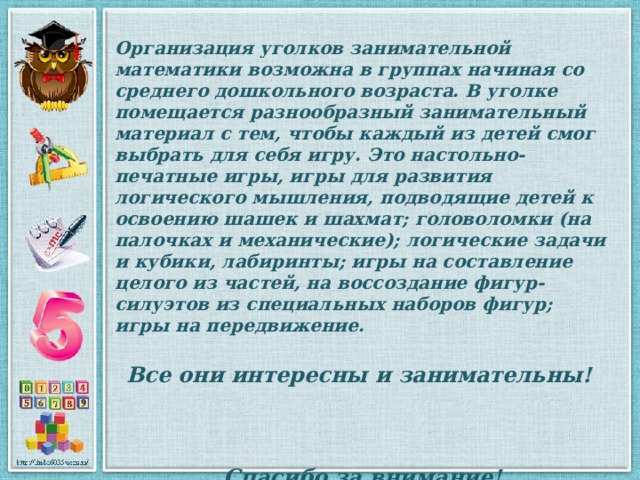 Организация уголков занимательной математики возможна в группах начиная со среднего дошкольного возраста. В уголке помещается разнообразный занимательный материал с тем, чтобы каждый из детей смог выбрать для себя игру. Это настольно-печатные игры, игры для развития логического мышления, подводящие детей к освоению шашек и шахмат; головоломки (на палочках и механические); логические задачи и кубики, лабиринты; игры на составление целого из частей, на воссоздание фигур-силуэтов из специальных наборов фигур; игры на передвижение.  Все они интересны и занимательны!    Спасибо за внимание! 