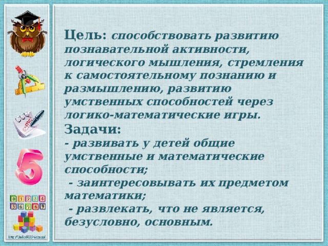 Цель:  способствовать развитию познавательной активности, логического мышления, стремления к самостоятельному познанию и размышлению, развитию умственных способностей через логико-математические игры. Задачи:  - развивать у детей общие умственные и математические способности;  - заинтересовывать их предметом математики;  - развлекать, что не является, безусловно, основным. 