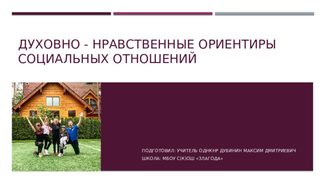 Духовно - нравственные ориентиры социальных отношений Подготовил: учитель ОДНКНР Дубинин Максим Дмитриевич Школа: мбоу с(к)ош «злагода» 