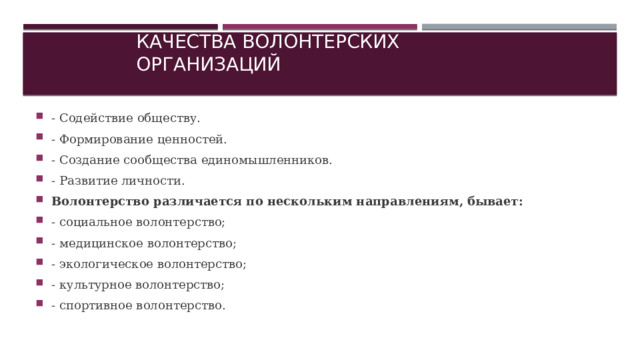 Качества волонтерских организаций - Содействие обществу. - Формирование ценностей. - Создание сообщества единомышленников. - Развитие личности. Волонтерство различается по нескольким направлениям, бывает: - социальное волонтерство; - медицинское волонтерство; - экологическое волонтерство; - культурное волонтерство; - спортивное волонтерство. 