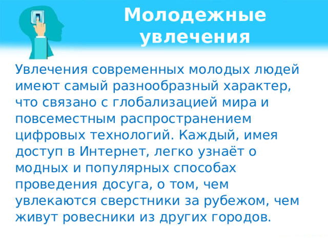 Молодежные увлечения Увлечения современных молодых людей имеют самый разнообразный характер, что связано с глобализацией мира и повсеместным распространением цифровых технологий. Каждый, имея доступ в Интернет, легко узнаёт о модных и популярных способах проведения досуга, о том, чем увлекаются сверстники за рубежом, чем живут ровесники из других городов. 