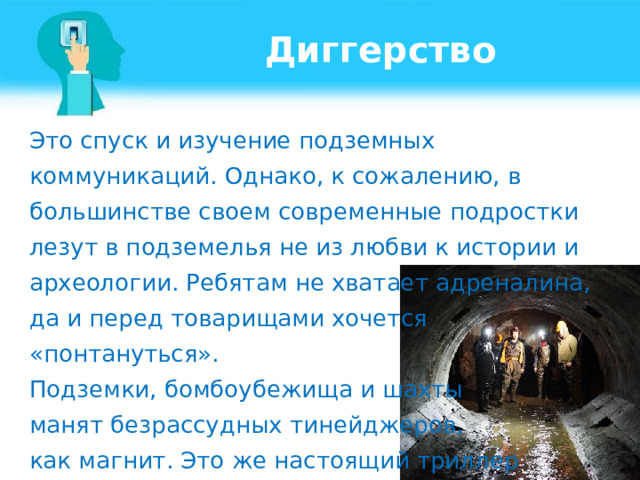 Диггерство Это спуск и изучение подземных коммуникаций. Однако, к сожалению, в большинстве своем современные подростки лезут в подземелья не из любви к истории и археологии. Ребятам не хватает адреналина, да и перед товарищами хочется «понтануться». Подземки, бомбоубежища и шахты манят безрассудных тинейджеров, как магнит. Это же настоящий триллер  с эффектом присутствия! 