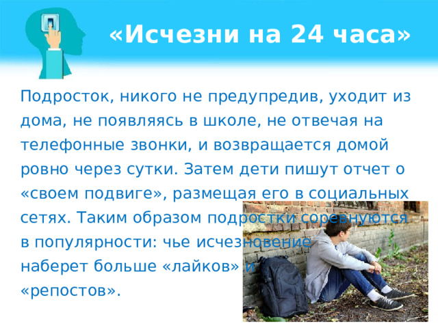 «Исчезни на 24 часа» Подросток, никого не предупредив, уходит из дома, не появляясь в школе, не отвечая на телефонные звонки, и возвращается домой ровно через сутки. Затем дети пишут отчет о «своем подвиге», размещая его в социальных сетях. Таким образом подростки соревнуются в популярности: чье исчезновение наберет больше «лайков» и «репостов».  