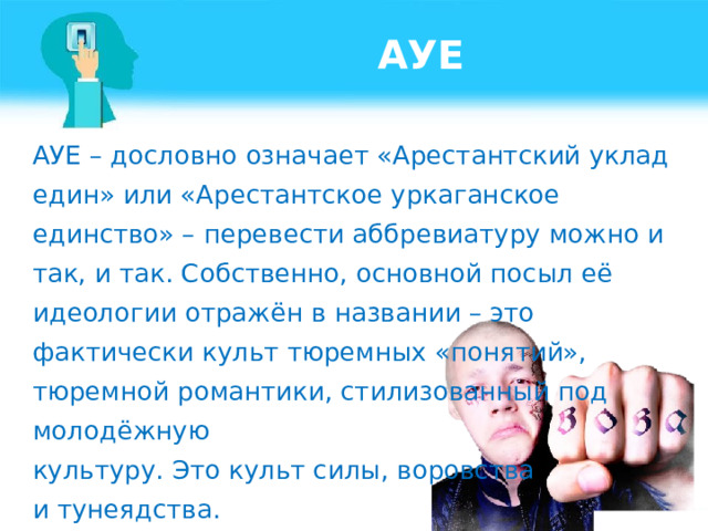 АУЕ АУЕ – дословно означает «Арестантский уклад един» или «Арестантское уркаганское единство» – перевести аббревиатуру можно и так, и так. Собственно, основной посыл её идеологии отражён в названии – это фактически культ тюремных «понятий», тюремной романтики, стилизованный под молодёжную культуру. Это культ силы, воровства и тунеядства.    