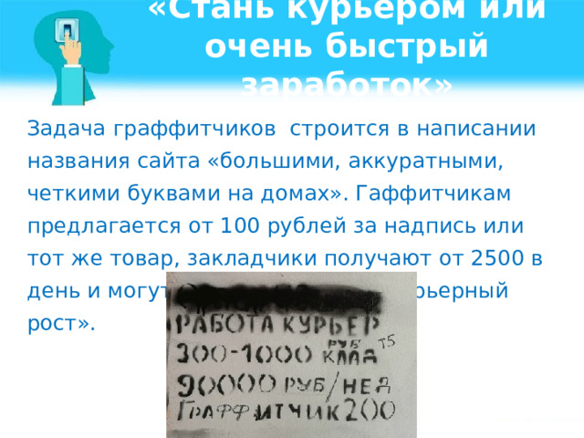 «Стань курьером или очень быстрый заработок» Задача граффитчиков строится в написании названия сайта «большими, аккуратными, четкими буквами на домах». Гаффитчикам предлагается от 100 рублей за надпись или тот же товар, закладчики получают от 2500 в день и могут рассчитывать на «карьерный рост».    