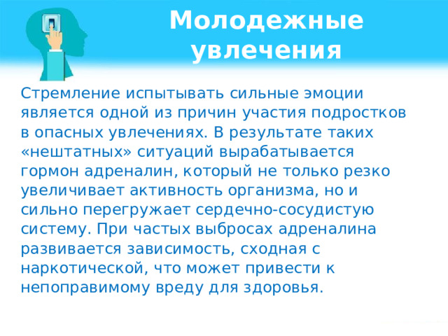 Молодежные увлечения Стремление испытывать сильные эмоции является одной из причин участия подростков в опасных увлечениях. В результате таких «нештатных» ситуаций вырабатывается гормон адреналин, который не только резко увеличивает активность организма, но и сильно перегружает сердечно-сосудистую систему. При частых выбросах адреналина развивается зависимость, сходная с наркотической, что может привести к непоправимому вреду для здоровья. 