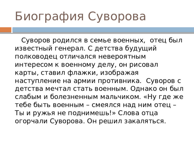 Биография Суворова  Суворов родился в семье военных, отец был известный генерал. С детства будущий полководец отличался невероятным интересом к военному делу, он рисовал карты, ставил флажки, изображая наступление на армии противника. Суворов с детства мечтал стать военным. Однако он был слабым и болезненным мальчиком. «Ну где же тебе быть военным – смеялся над ним отец – Ты и ружья не поднимешь!» Слова отца огорчали Суворова. Он решил закаляться. 