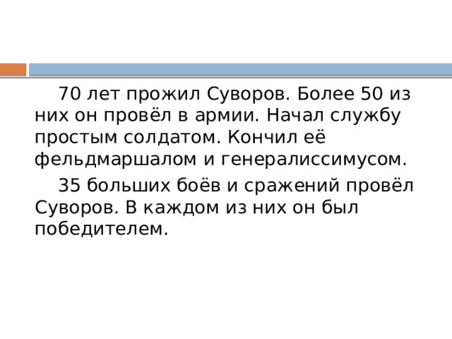  70 лет прожил Суворов. Более 50 из них он провёл в армии. Начал службу простым солдатом. Кончил её фельдмаршалом и генералиссимусом.  35 больших боёв и сражений провёл Суворов. В каждом из них он был победителем. 