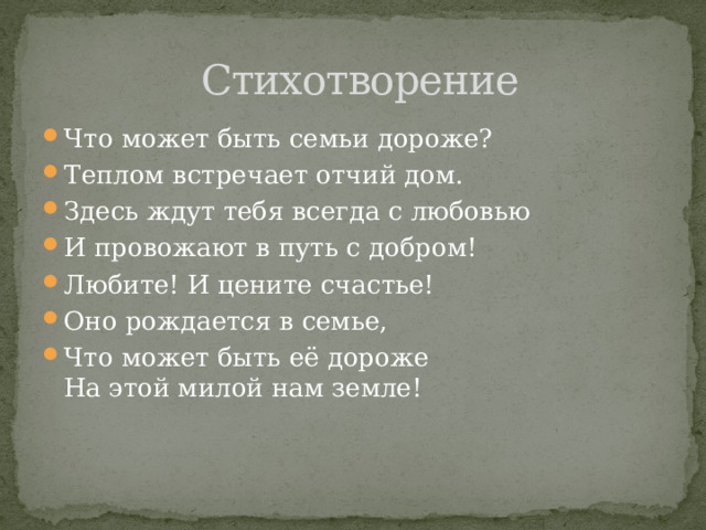  Стихотворение Что может быть семьи дороже? Теплом встречает отчий дом. Здесь ждут тебя всегда с любовью И провожают в путь с добром! Любите! И цените счастье! Оно рождается в семье, Что может быть её дороже  На этой милой нам земле! 