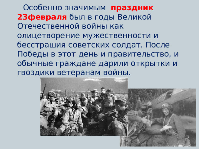  Особенно значимым   праздник 23февраля  был в годы Великой Отечественной войны как олицетворение мужественности и бесстрашия советских солдат. После  Победы в этот день и правительство, и обычные граждане дарили открытки и гвоздики ветеранам войны.  