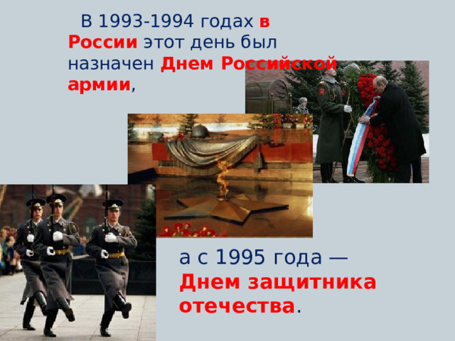   В 1993-1994 годах  в России   этот день был назначен  Днем Российской армии , а с 1995 года — Днем защитника отечества . 