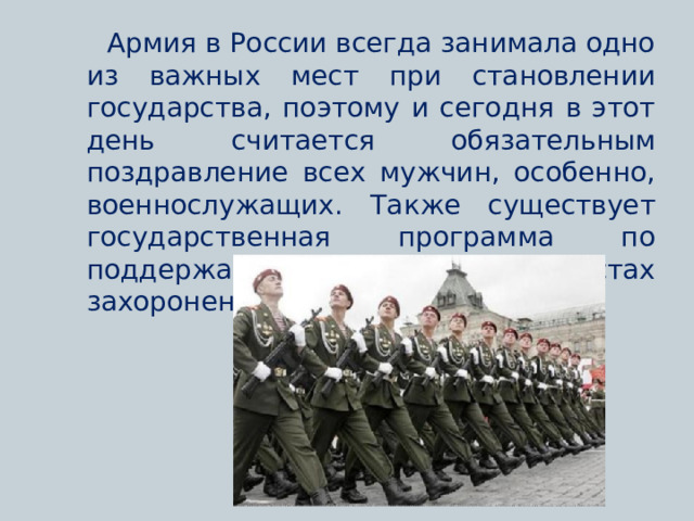  Армия в России всегда занимала одно из важных мест при становлении государства, поэтому и сегодня в этот день считается обязательным поздравление всех мужчин, особенно, военнослужащих. Также существует государственная программа по поддержанию порядка в местах захоронения солдат и памятников. 