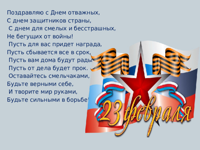 Поздравляю с Днем отважных, С днем защитников страны,  С днем для смелых и бесстрашных, Не бегущих от войны!  Пусть для вас придет награда, Пусть сбывается все в срок,  Пусть вам дома будут рады,  Пусть от дела будет прок.  Оставайтесь смельчаками, Будьте верными себе,  И творите мир руками, Будьте сильными в борьбе!    