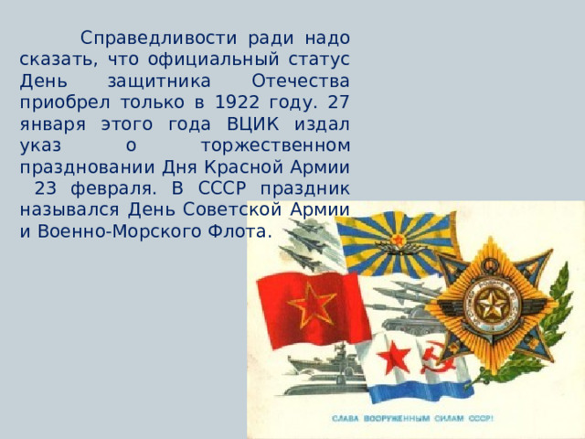  Справедливости ради надо сказать, что официальный статус День защитника Отечества приобрел только в 1922 году. 27 января этого года ВЦИК издал указ о торжественном праздновании Дня Красной Армии 23 февраля. В СССР праздник назывался День Советской Армии и Военно-Морского Флота. 