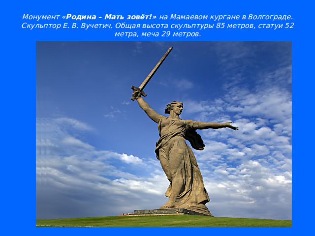 Монумент « Родина – Мать зовёт!» на Мамаевом кургане в Волгограде.  Скульптор Е. В. Вучетич. Общая высота скульптуры 85 метров, статуи 52 метра, меча 29 метров.   