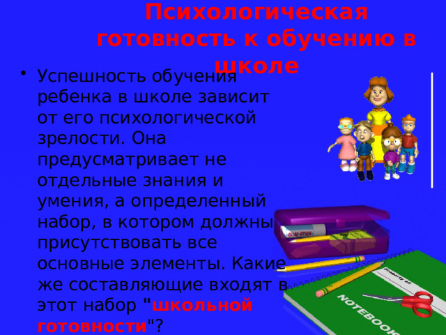 Психологическая готовность к обучению в школе Успешность обучения ребенка в школе зависит от его психологической зрелости. Она предусматривает не отдельные знания и умения, а определенный набор, в котором должны присутствовать все основные элементы. Какие же составляющие входят в этот набор 
