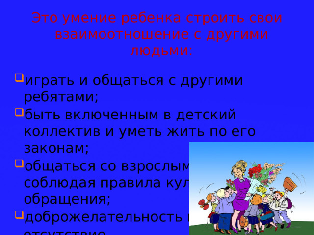 Это умение ребенка строить свои взаимоотношение с другими людьми: играть и общаться с другими ребятами; быть включенным в детский коллектив и уметь жить по его законам; общаться со взрослыми людьми, соблюдая правила культурного обращения; доброжелательность и  отсутствие  агрессивности. 