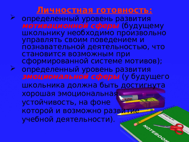 Личностная готовность: определенный уровень развития мотивационной сферы  (будущему школьнику необходимо произвольно управлять своим поведением и познавательной деятельностью, что становится возможным при сформированной системе мотивов); определенный уровень развития эмоциональной сферы  (у будущего  школьника должна быть достигнута  хорошая эмоциональная  устойчивость, на фоне  которой и возможно развитие  учебной деятельности). 