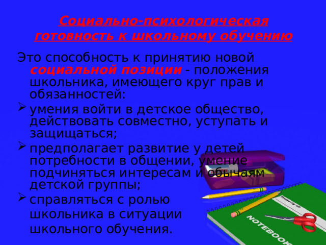 Социально-психологическая готовность к школьному обучению   Это способность к принятию новой социальной позиции - положения школьника, имеющего круг прав и обязанностей: умения войти в детское общество, действовать совместно, уступать и защищаться; предполагает развитие у детей потребности в общении, умение подчиняться интересам и обычаям детской группы; справляться с ролью  школьника в ситуации  школьного обучения. 
