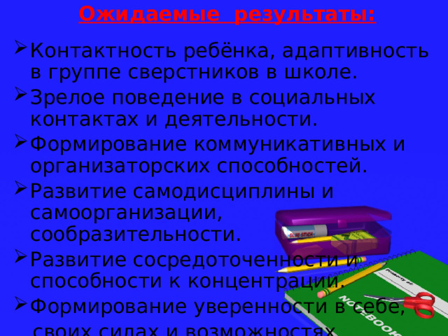 Ожидаемые результаты: Контактность ребёнка, адаптивность в группе сверстников в школе. Зрелое поведение в социальных контактах и деятельности. Формирование коммуникативных и организаторских способностей. Развитие самодисциплины и самоорганизации, сообразительности. Развитие сосредоточенности и способности к концентрации. Формирование уверенности в себе,  своих силах и возможностях. 