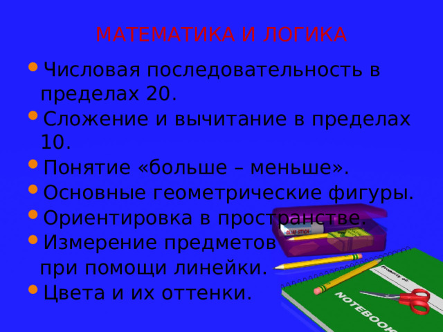 МАТЕМАТИКА И ЛОГИКА Числовая последовательность в пределах 20. Сложение и вычитание в пределах 10. Понятие «больше – меньше». Основные геометрические фигуры. Ориентировка в пространстве. Измерение предметов  при помощи линейки. Цвета и их оттенки. 