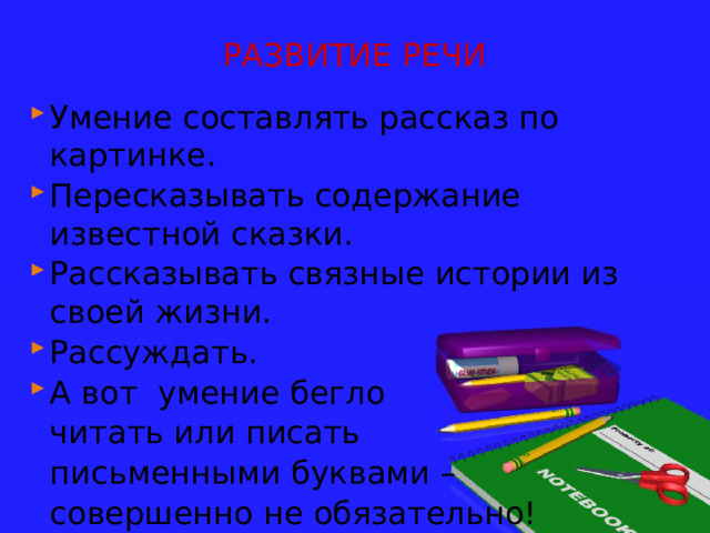РАЗВИТИЕ РЕЧИ Умение составлять рассказ по картинке. Пересказывать содержание известной сказки. Рассказывать связные истории из своей жизни. Рассуждать. А вот умение бегло  читать или писать  письменными буквами –  совершенно не обязательно! 