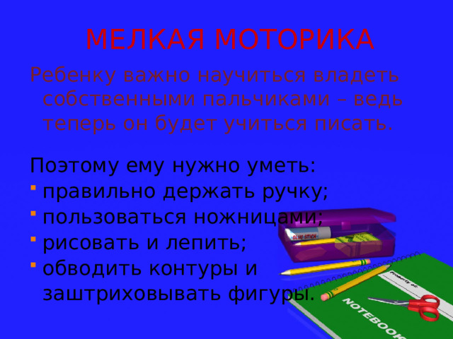 МЕЛКАЯ МОТОРИКА Ребенку важно научиться владеть собственными пальчиками – ведь теперь он будет учиться писать. Поэтому ему нужно уметь: правильно держать ручку; пользоваться ножницами; рисовать и лепить; обводить контуры и  заштриховывать фигуры. 