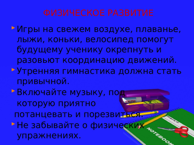 ФИЗИЧЕСКОЕ РАЗВИТИЕ Игры на свежем воздухе, плаванье, лыжи, коньки, велосипед помогут будущему ученику окрепнуть и разовьют координацию движений. Утренняя гимнастика должна стать привычной. Включайте музыку, под  которую приятно  потанцевать и порезвиться. Не забывайте о физических упражнениях. 