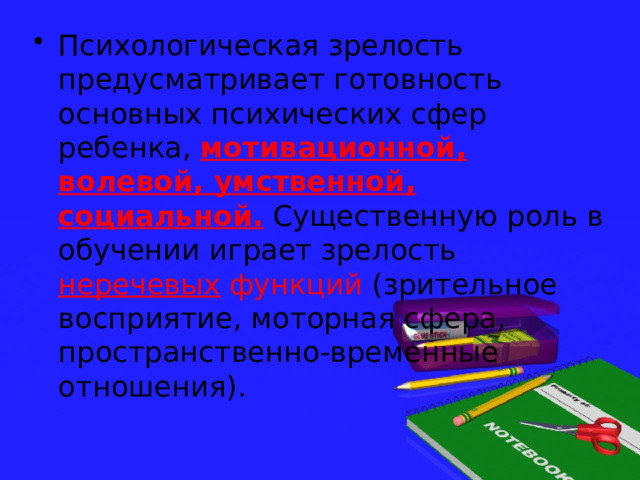 Психологическая зрелость предусматривает готовность основных психических сфер ребенка, мотивационной, волевой, умственной, социальной. Существенную роль в обучении играет зрелость неречевых функций (зрительное восприятие, моторная сфера, пространственно-временные отношения). 
