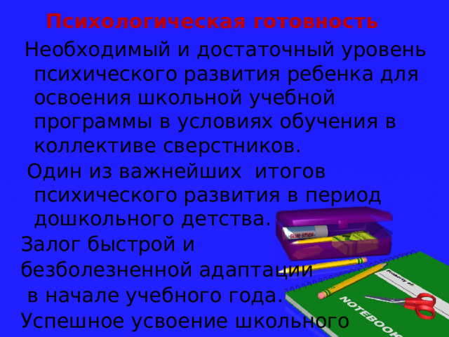 Психологическая готовность  Необходимый и достаточный уровень психического развития ребенка для освоения школьной учебной программы в условиях обучения в коллективе сверстников.  Один из важнейших итогов психического развития в период дошкольного детства. Залог быстрой и безболезненной адаптации  в начале учебного года. Успешное усвоение школьного материала. 