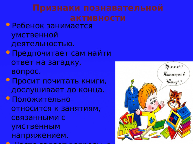 Признаки познавательной активности Ребенок занимается умственной деятельностью. Предпочитает сам найти ответ на загадку, вопрос. Просит почитать книги, дослушивает до конца. Положительно относится к занятиям, связанными с умственным напряжением.  Часто задает вопросы, в т.ч. вопросы-цепочки. Дожидается ответа на поставленный вопрос. 