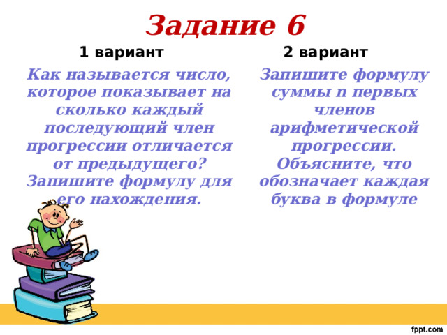 Задание 6  2 вариант    1 вариант Как называется число, которое показывает на сколько каждый последующий член прогрессии отличается от предыдущего? Запишите формулу для его нахождения. Запишите формулу суммы n первых членов арифметической прогрессии. Объясните, что обозначает каждая буква в формуле 