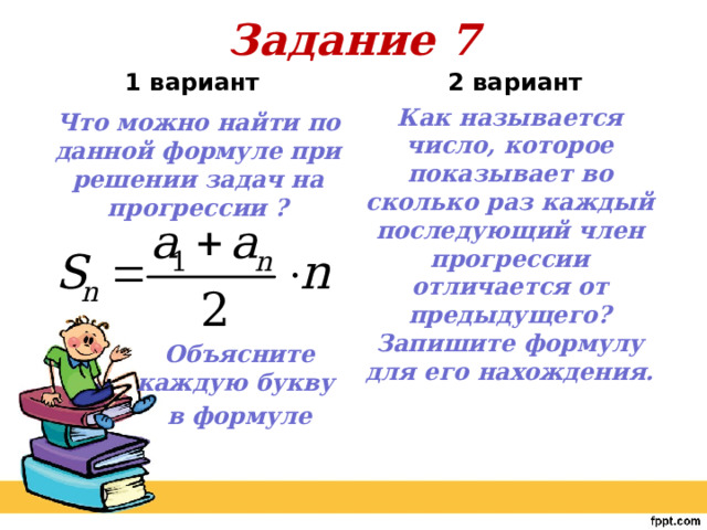 Задание 7 2 вариант     1 вариант Как называется число, которое показывает во сколько раз каждый последующий член прогрессии отличается от предыдущего? Запишите формулу для его нахождения. Что можно найти по данной формуле при решении задач на прогрессии ?     Объясните каждую букву в формуле 