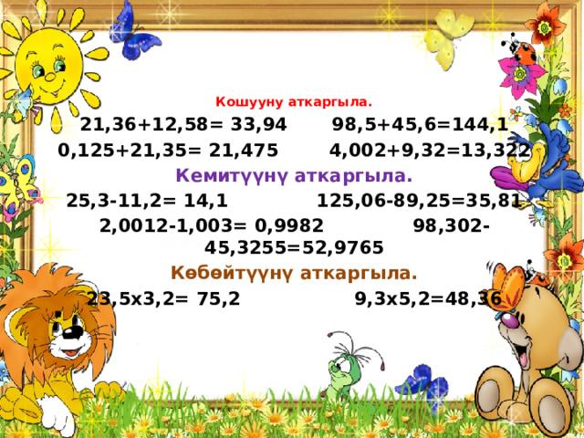 Кошууну аткаргыла. 21,36+12,58= 33,94 98,5+45,6=144,1 0,125+21,35= 21,475 4,002+9,32=13,322 Кемитүүнү аткаргыла. 25,3-11,2= 14,1 125,06-89,25=35,81 2,0012-1,003= 0,9982 98,302-45,3255=52,9765 Көбөйтүүнү аткаргыла. 23,5х3,2= 75,2 9,3х5,2=48,36 . 