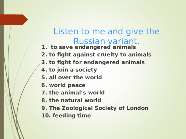  Listen to me and give the Russian variant. 1. to save endangered animals 2. to fight against cruelty to animals 3. to fight for endangered animals 4. to join a society 5. all over the world 6. world peace 7. the animal’s world 8. the natural world 9. The Zoological Society of London 10. feeding time 