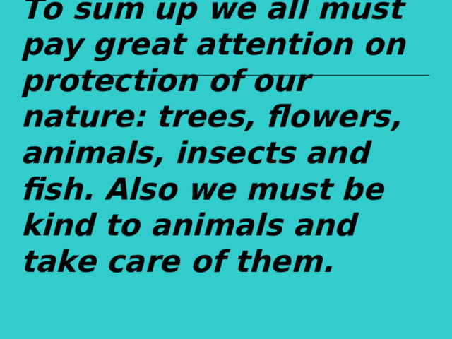 To sum up we all must pay great attention on protection of our nature: trees, flowers, animals, insects and fish. Also we must be kind to animals and take care of them.  