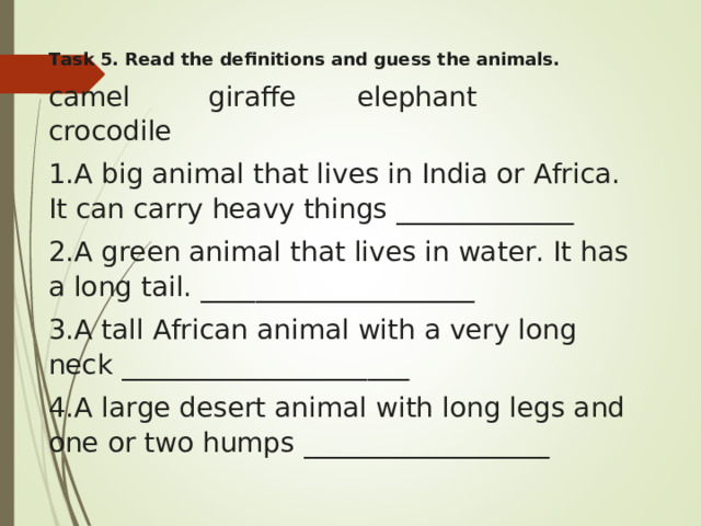 Task 5. Read the definitions and guess the animals.  camel         giraffe       elephant       crocodile    A big animal that lives in India or Africa. It can carry heavy things _____________ A green animal that lives in water. It has a long tail. ____________________ A tall African animal with a very long neck _____________________ A large desert animal with long legs and one or two humps __________________ 