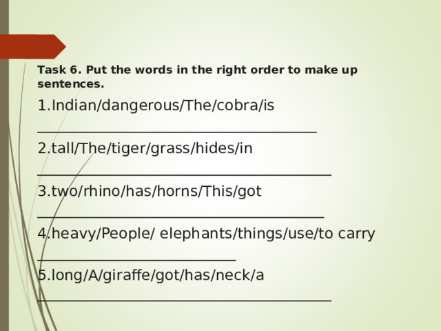 Task 6. Put the words in the right order to make up sentences. Indian/dangerous/The/cobra/is ______________________________________ tall/The/tiger/grass/hides/in ________________________________________ two/rhino/has/horns/This/got _______________________________________ heavy/People/ elephants/things/use/to carry ___________________________ 5. long/A/giraffe/got/has/neck/a ________________________________________ 