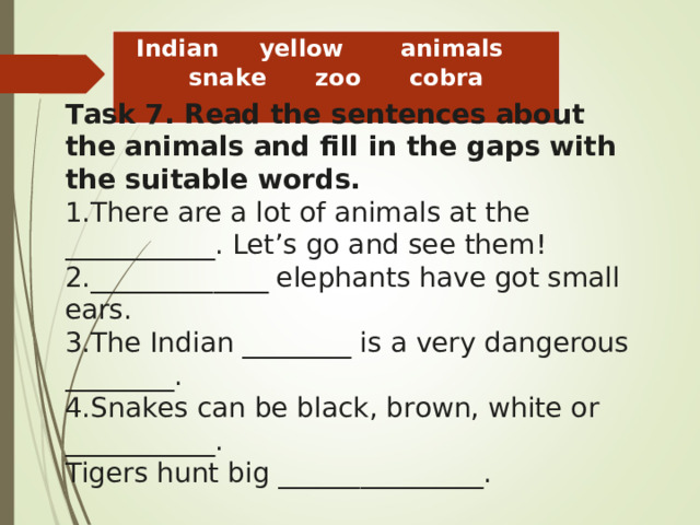 Indian     yellow       animals     snake      zoo      cobra Task 7. Read the sentences about the animals and fill in the gaps with the suitable words. There are a lot of animals at the ___________. Let ’ s go and see them! _____________ elephants have got small ears. The Indian ________ is a very dangerous ________. Snakes can be black, brown, white or ___________. Tigers hunt big _______________.  