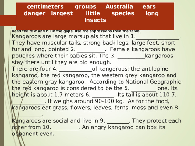 centimeters      groups     Australia     ears     danger   largest       little      species      long     insects Read the text and fill in the gaps. Use the expressions from the table. Kangaroos are large marsupials that live in 1.________________. They have muscular tails, strong back legs, large feet, short fur and long, pointed 2. __________.   Female kangaroos have pouches where their babies sit. The 3. ­­­ __________kangaroos stay there until they are old enough.    There are four 4. ____________of kangaroos: the antilopine kangaroo, the red kangaroo, the western grey kangaroo and the eastern gray kangaroo.   According to National Geographic the red kangaroo is considered to be the 5. _________ one. Its height is about 1.7 meters 6. ________. Its tail is about 110 7. ____________. It weighs around 90-100 kg.   As for the food, kangaroos eat grass, flowers, leaves, ferns, moss and even 8. ___________.    Kangaroos are social and live in 9. ________. They protect each other from 10.__________. An angry kangaroo can box its opponent even.   