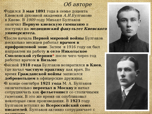 Об авторе Родился  3 мая 1891 года в семье доцента Киевской духовной академии А.И.Булгакова в Киеве. В 1909 году Михаил Булгаков окончил  Первую киевскую гимназию  и поступил на  медицинский факультет Киевского университета. После начала  Первой мировой войны  Булгаков несколько месяцев работал врачом в прифронтовой зоне . Затем в 1916 году он был направлен на работу в село Никольское  Смоленской губернии *  после чего через год работал врачом в Вязьме Весной 1918 года Булгаков возвратился в Киев , где начал частную практику как врач. Во время  Гражданской войны записался добровольцем в офицерские дружины. В конце сентября 1921 года М. А. Булгаков окончательно переехал в Москву  и начал сотрудничать как  фельетонист со столичными газетами. В это же время он опубликовал некоторые свои произведения. В 1923 году Булгаков вступил во  Всероссийский союз писателей . Булгаков активно сотрудничает с театрами.  