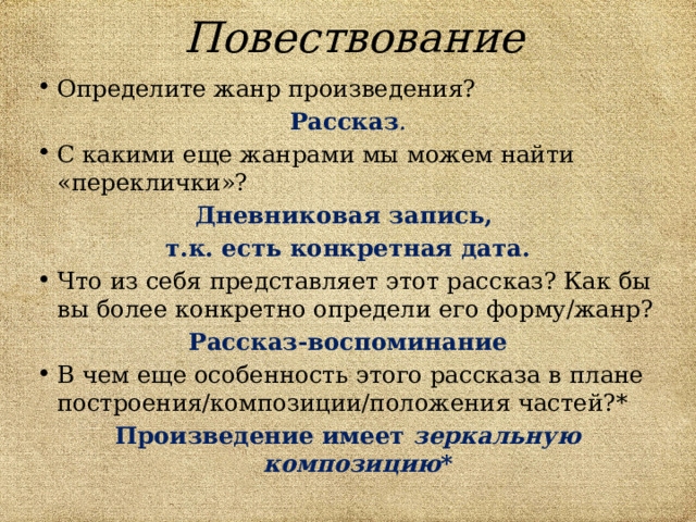 Повествование Определите жанр произведения? Рассказ . С какими еще жанрами мы можем найти «переклички»? Дневниковая запись, т.к. есть конкретная дата. Что из себя представляет этот рассказ? Как бы вы более конкретно определи его форму/жанр? Рассказ-воспоминание В чем еще особенность этого рассказа в плане построения/композиции/положения частей?* Произведение имеет зеркальную композицию *  