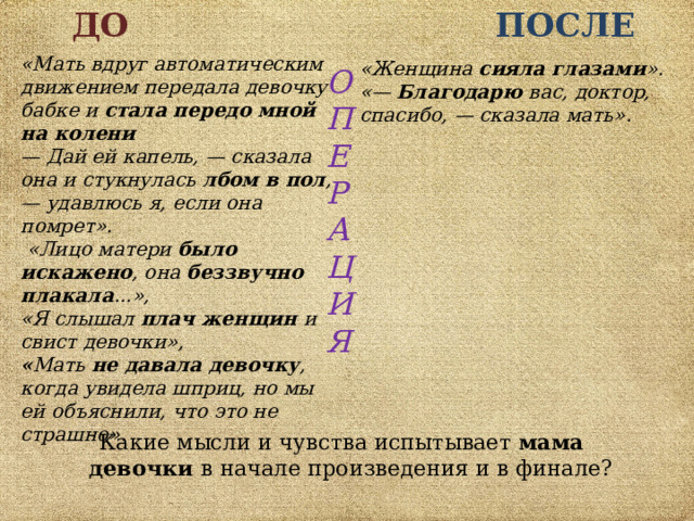 ДО  ПОСЛЕ «Мать вдруг автоматическим движением передала девочку бабке и стала передо мной на колени — Дай ей капель, — сказала она и стукнулась лбом в пол , — удавлюсь я, если она помрет».  «Лицо матери было искажено , она беззвучно плакала ...», «Я слышал плач женщин и свист девочки»,  « Мать не давала девочку , когда увидела шприц, но мы ей объяснили, что это не страшно». «Женщина сияла глазами ».  «— Благодарю вас, доктор, спасибо, — сказала мать». О П Е Р А Ц И Я  Какие мысли и чувства испытывает мама  девочки в начале произведения и в финале? 