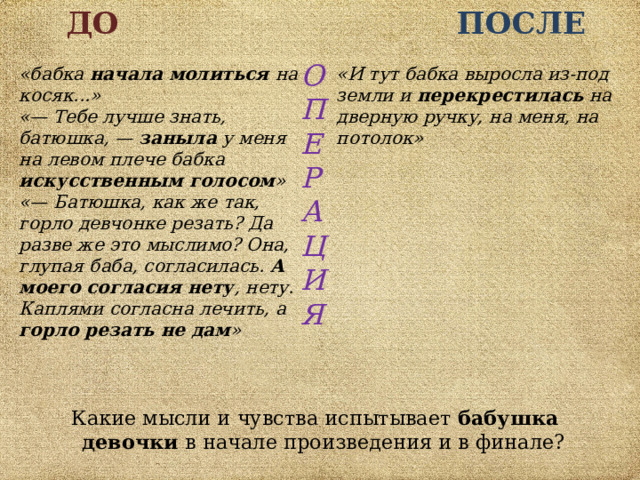 ДО  ПОСЛЕ О П Е Р А Ц И Я  «бабка начала молиться на косяк...»  «— Тебе лучше знать, батюшка, — заныла у меня на левом плече бабка искусственным голосом » «— Батюшка, как же так, горло девчонке резать? Да разве же это мыслимо? Она, глупая баба, согласилась. А моего согласия нету , нету. Каплями согласна лечить, а горло резать не дам »   «И тут бабка выросла из-под земли и перекрестилась на дверную ручку, на меня, на потолок» Какие мысли и чувства испытывает бабушка девочки в начале произведения и в финале? 