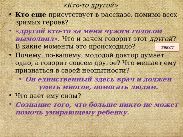 «Кто-то другой» Кто еще присутствует в рассказе, помимо всех зримых героев? « другой кто-то за меня чужим голосом вымолвил ». Что и зачем говорит этот другой ? В какие моменты это происходило? Почему, по-вашему, молодой доктор думает одно, а говорит совсем другое? Что мешает ему признаться в своей неопытности?  Он единственный здесь врач и должен уметь многое, помогать людям. Что дает ему силы?  Сознание того, что больше никто не может помочь умирающему ребенку. текст 