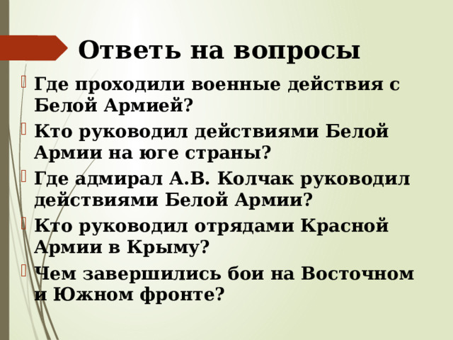 Ответь на вопросы Где проходили военные действия с Белой Армией? Кто руководил действиями Белой Армии на юге страны? Где адмирал А.В. Колчак руководил действиями Белой Армии? Кто руководил отрядами Красной Армии в Крыму? Чем завершились бои на Восточном и Южном фронте? 